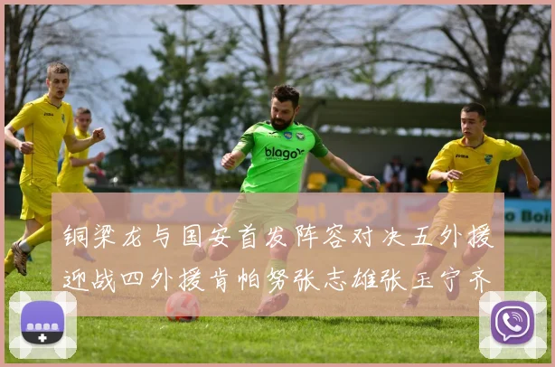 铜梁龙与国安首发阵容对决五外援迎战四外援肯帕努张志雄张玉宁齐上阵