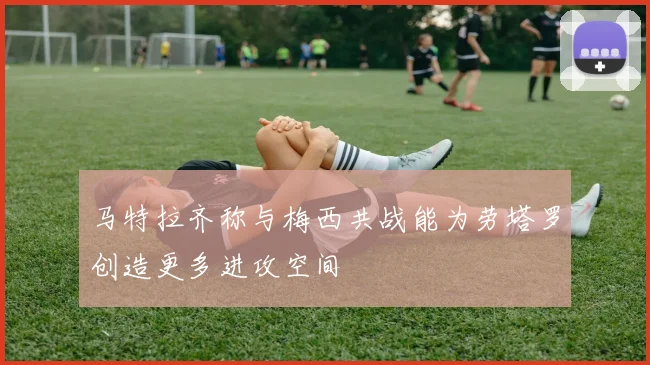 马特拉齐称与梅西共战能为劳塔罗创造更多进攻空间