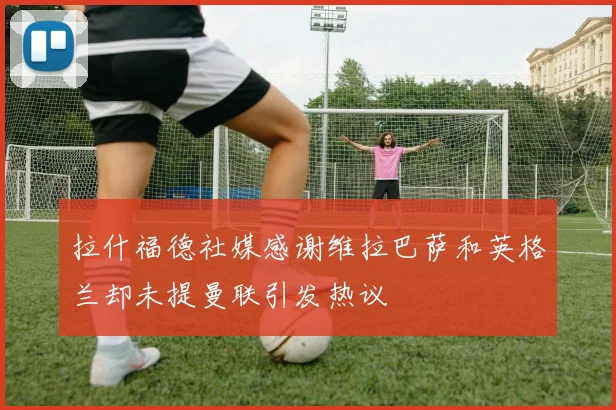 拉什福德社媒感谢维拉巴萨和英格兰却未提曼联引发热议