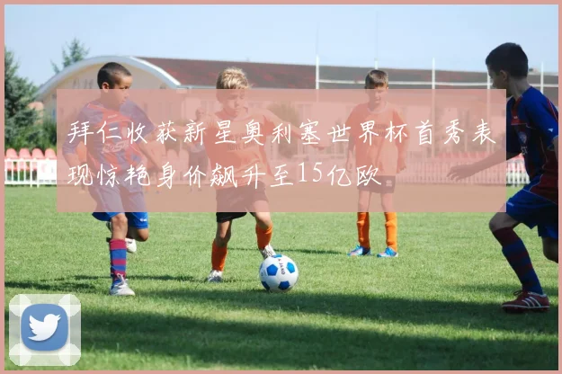 拜仁收获新星奥利塞世界杯首秀表现惊艳身价飙升至15亿欧