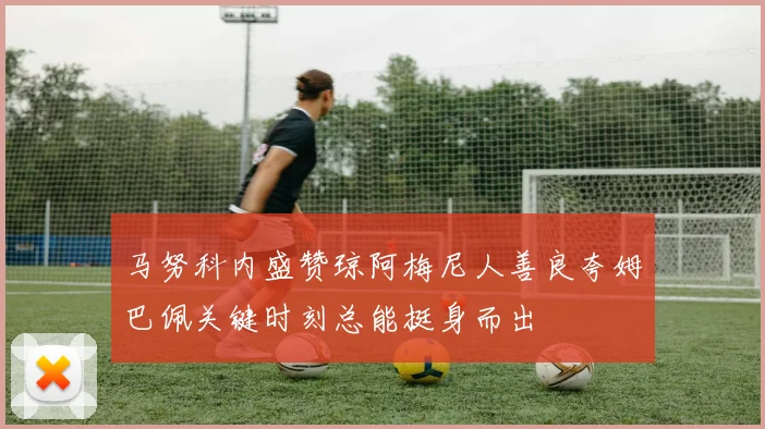 马努科内盛赞琼阿梅尼人善良夸姆巴佩关键时刻总能挺身而出
