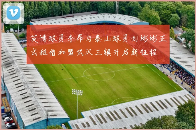 英博球员李昂与泰山球员刘彬彬正式租借加盟武汉三镇开启新征程