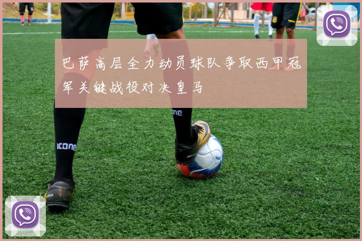 巴萨高层全力动员球队争取西甲冠军关键战役对决皇马