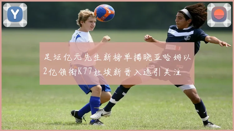 足坛亿元先生新榜单揭晓亚哈姆以2亿领衔K77杜埃新晋入选引关注