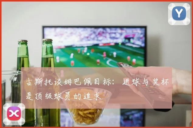 古斯托谈姆巴佩目标：进球与奖杯是顶级球员的追求