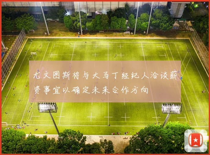 尤文图斯将与大马丁经纪人洽谈薪资事宜以确定未来合作方向