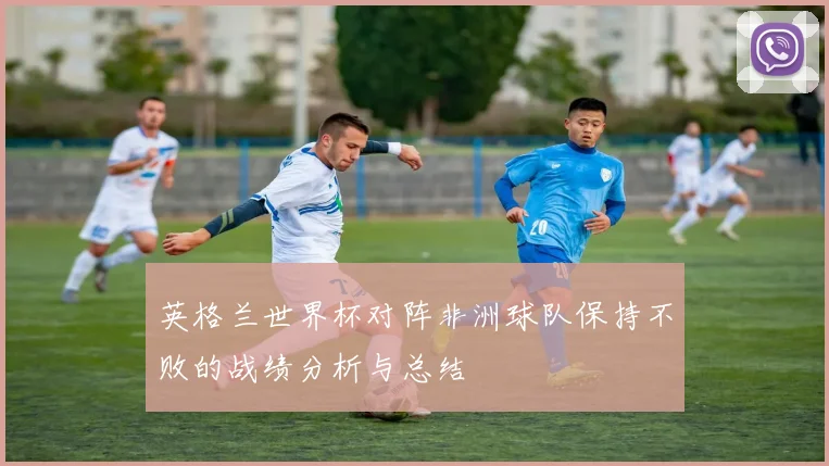 英格兰世界杯对阵非洲球队保持不败的战绩分析与总结