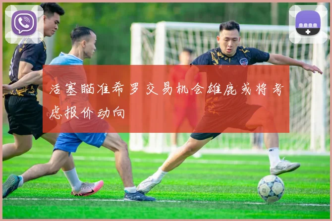 活塞瞄准希罗交易机会雄鹿或将考虑报价动向