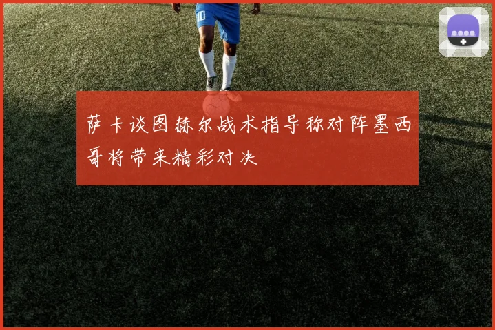 萨卡谈图赫尔战术指导称对阵墨西哥将带来精彩对决