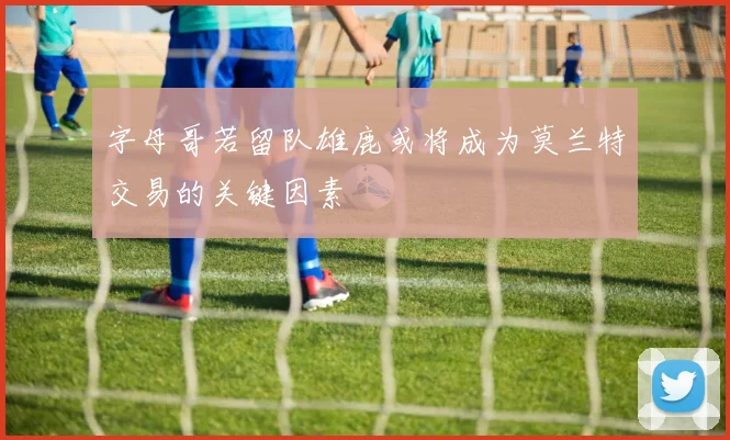 字母哥若留队雄鹿或将成为莫兰特交易的关键因素