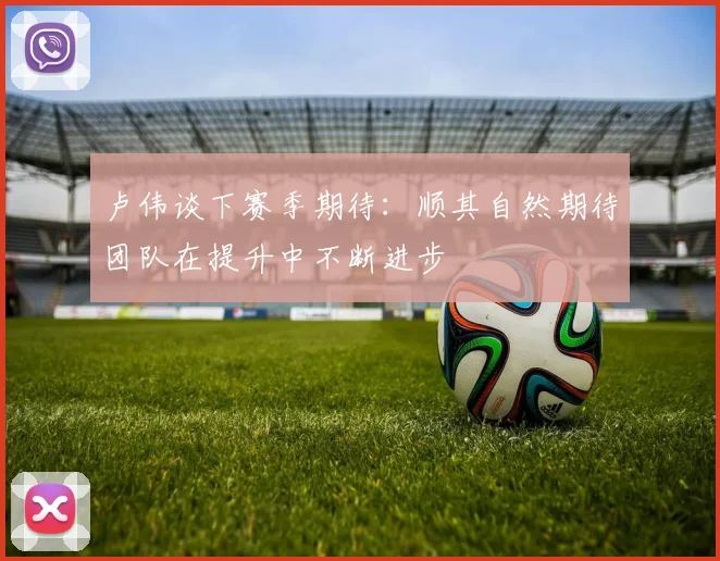 卢伟谈下赛季期待:顺其自然期待团队在提升中不断进步