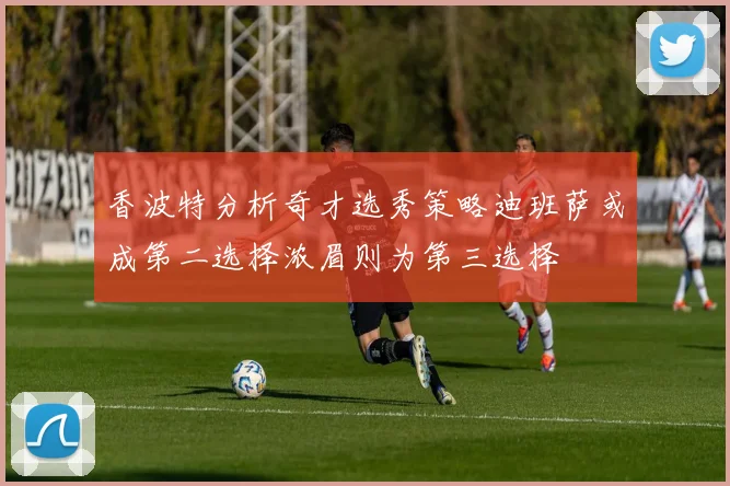 香波特分析奇才选秀策略迪班萨或成第二选择浓眉则为第三选择