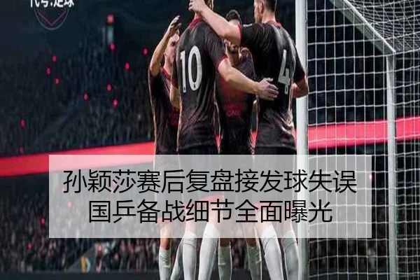 孙颖莎赛后复盘接发球失误 国乒备战细节全面曝光
